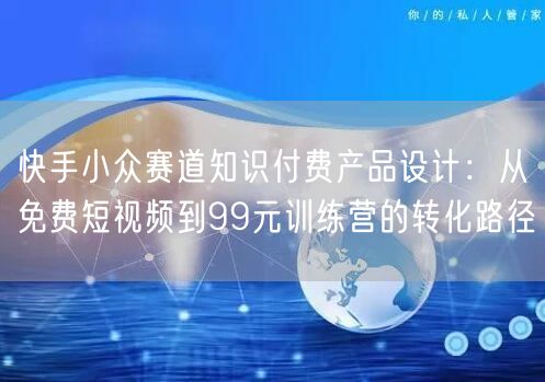 快手小众赛道知识付费产品设计：从免费短视频到99元训练营的转化路径