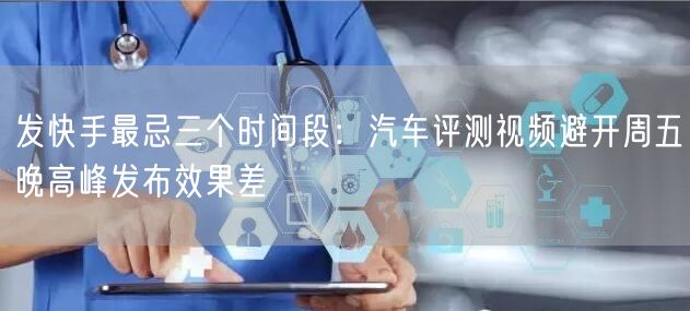 发快手最忌三个时间段：汽车评测视频避开周五晚高峰发布效果差