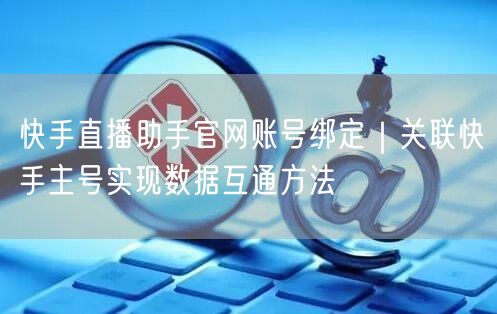 快手直播助手官网账号绑定｜关联快手主号实现数据互通方法