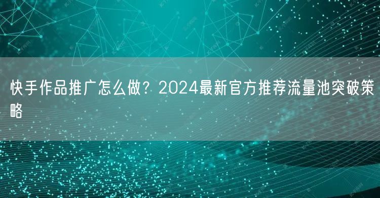 快手作品推广怎么做？2024最新官方推荐流量池突破策略