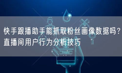 快手跟播助手能抓取粉丝画像数据吗？直播间用户行为分析技巧