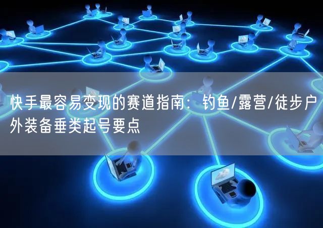 快手最容易变现的赛道指南：钓鱼/露营/徒步户外装备垂类起号要点