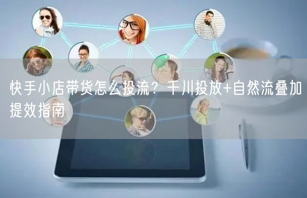 快手小店带货怎么投流？千川投放+自然流叠加提效指南