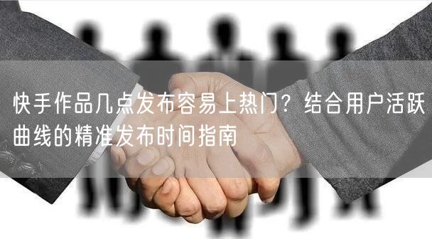 快手作品几点发布容易上热门？结合用户活跃曲线的精准发布时间指南