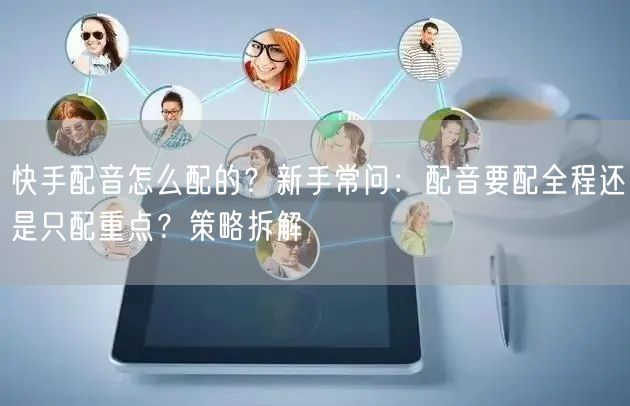 快手配音怎么配的？新手常问：配音要配全程还是只配重点？策略拆解