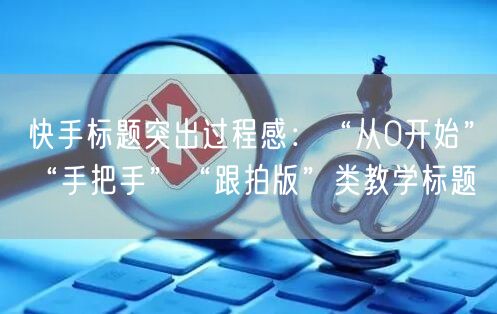 快手标题突出过程感：“从0开始”“手把手”“跟拍版”类教学标题