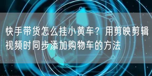 快手带货怎么挂小黄车？用剪映剪辑视频时同步添加购物车的方法