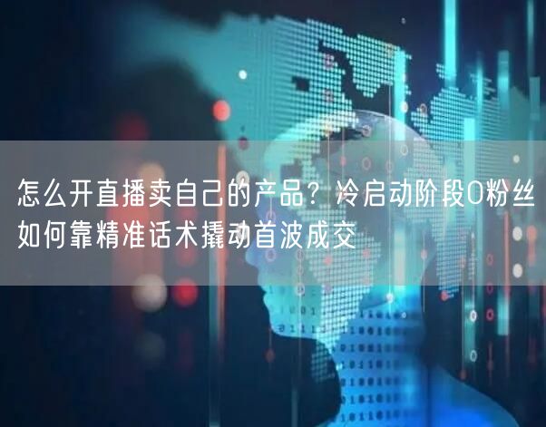 怎么开直播卖自己的产品？冷启动阶段0粉丝如何靠精准话术撬动首波成交