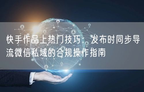 快手作品上热门技巧：发布时同步导流微信私域的合规操作指南