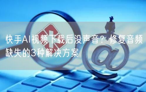 快手AI视频下载后没声音？修复音频缺失的3种解决方案