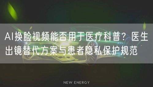 AI换脸视频能否用于医疗科普？医生出镜替代方案与患者隐私保护规范