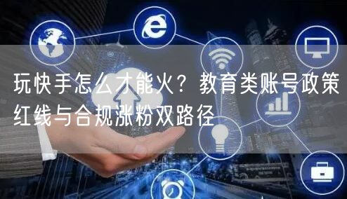 玩快手怎么才能火？教育类账号政策红线与合规涨粉双路径