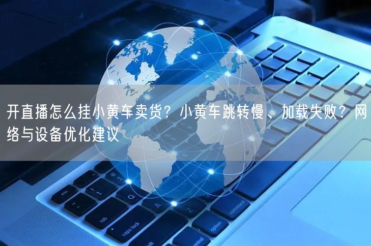 开直播怎么挂小黄车卖货？小黄车跳转慢、加载失败？网络与设备优化建议
