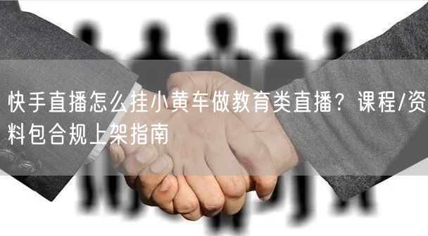 快手直播怎么挂小黄车做教育类直播？课程/资料包合规上架指南