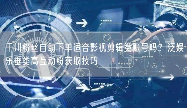 千川粉丝自助下单适合影视剪辑类账号吗？泛娱乐垂类高互动粉获取技巧