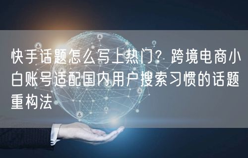 快手话题怎么写上热门？跨境电商小白账号适配国内用户搜索习惯的话题重构法