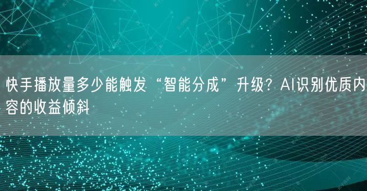 快手播放量多少能触发“智能分成”升级？AI识别优质内容的收益倾斜