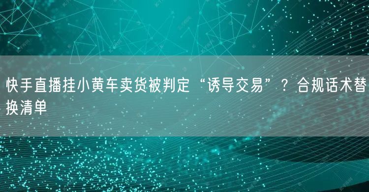 快手直播挂小黄车卖货被判定“诱导交易”？合规话术替换清单