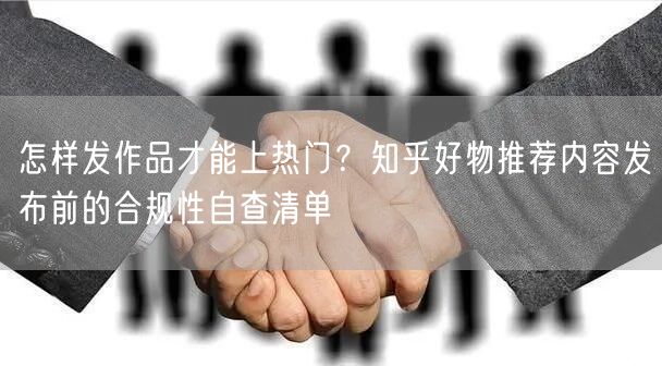 怎样发作品才能上热门？知乎好物推荐内容发布前的合规性自查清单