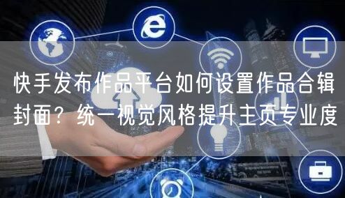 快手发布作品平台如何设置作品合辑封面？统一视觉风格提升主页专业度