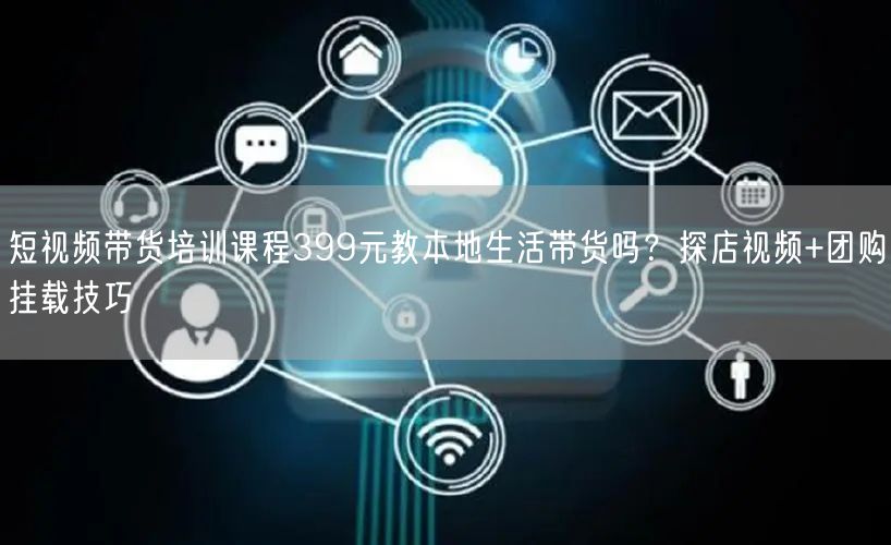 短视频带货培训课程399元教本地生活带货吗？探店视频+团购挂载技巧