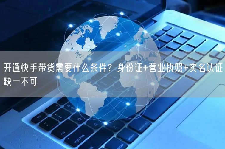 开通快手带货需要什么条件？身份证+营业执照+实名认证缺一不可