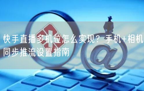 快手直播多机位怎么实现？手机+相机同步推流设置指南