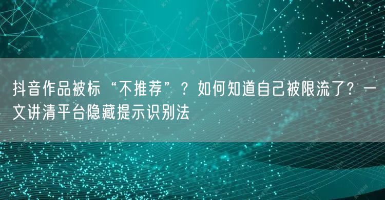 抖音作品被标“不推荐”？如何知道自己被限流了？一文讲清平台隐藏提示识别法