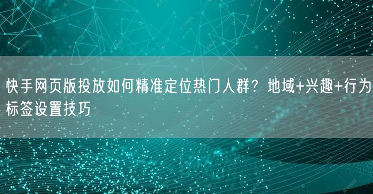 快手网页版投放如何精准定位热门人群？地域+兴趣+行为标签设置技巧