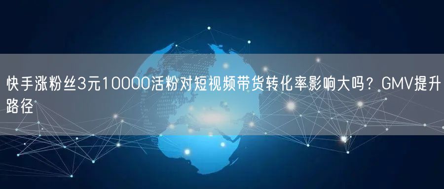 快手涨粉丝3元10000活粉对短视频带货转化率影响大吗？GMV提升路径