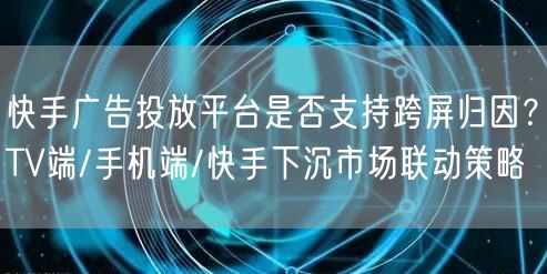 快手广告投放平台是否支持跨屏归因？TV端/手机端/快手下沉市场联动策略