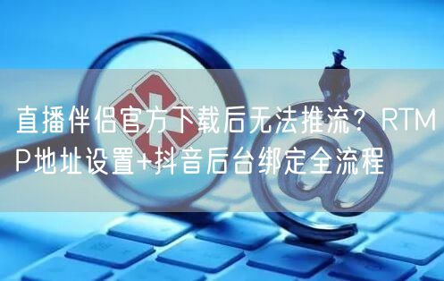 直播伴侣官方下载后无法推流？RTMP地址设置+抖音后台绑定全流程