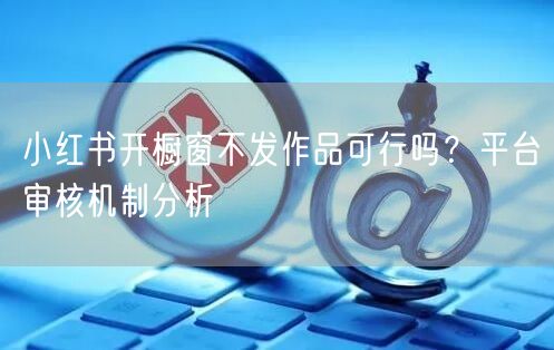 小红书开橱窗不发作品可行吗？平台审核机制分析