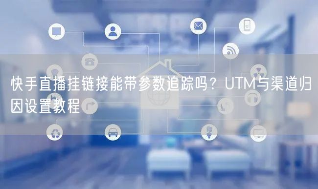 快手直播挂链接能带参数追踪吗？UTM与渠道归因设置教程