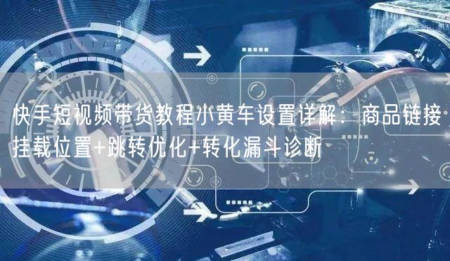 快手短视频带货教程小黄车设置详解：商品链接挂载位置+跳转优化+转化漏斗诊断