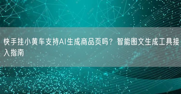 快手挂小黄车支持AI生成商品页吗？智能图文生成工具接入指南