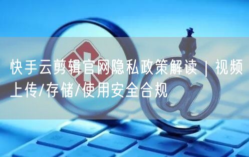 快手云剪辑官网隐私政策解读｜视频上传/存储/使用安全合规