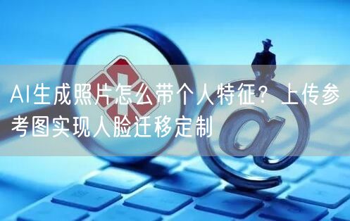 AI生成照片怎么带个人特征？上传参考图实现人脸迁移定制