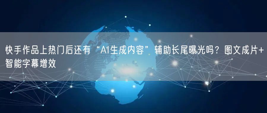 快手作品上热门后还有“AI生成内容”辅助长尾曝光吗？图文成片+智能字幕增效