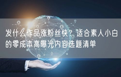 发什么作品涨粉丝快？适合素人小白的零成本高曝光内容选题清单