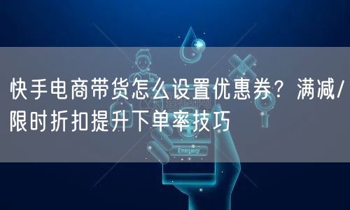 快手电商带货怎么设置优惠券？满减/限时折扣提升下单率技巧