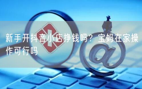 新手开抖音小店挣钱吗？宝妈在家操作可行吗