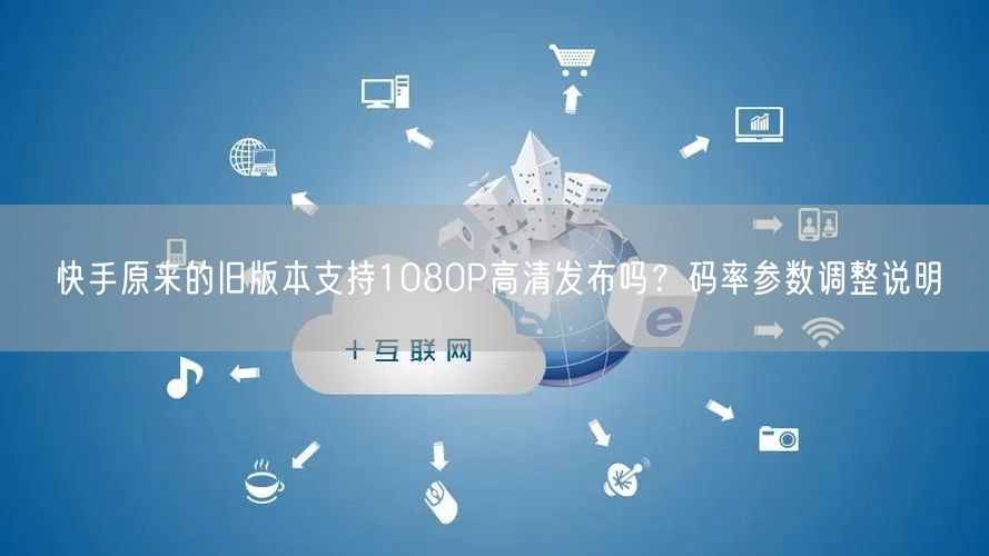 快手原来的旧版本支持1080P高清发布吗？码率参数调整说明