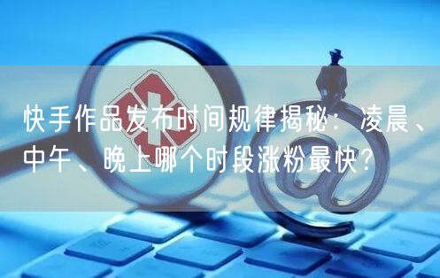 快手作品发布时间规律揭秘：凌晨、中午、晚上哪个时段涨粉最快？