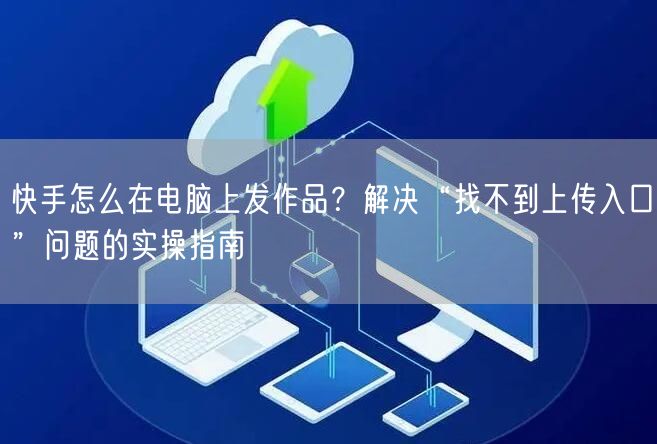 快手怎么在电脑上发作品？解决“找不到上传入口”问题的实操指南