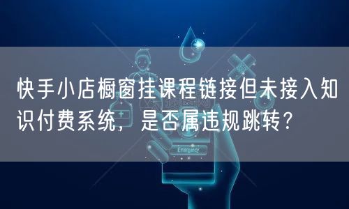 快手小店橱窗挂课程链接但未接入知识付费系统，是否属违规跳转？