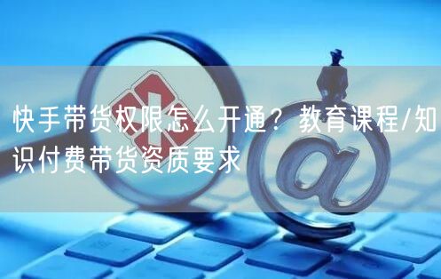 快手带货权限怎么开通？教育课程/知识付费带货资质要求