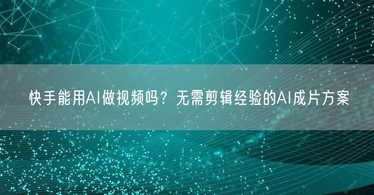 快手能用AI做视频吗？无需剪辑经验的AI成片方案