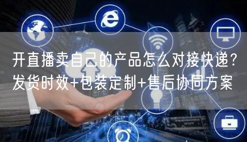 开直播卖自己的产品怎么对接快递？发货时效+包装定制+售后协同方案