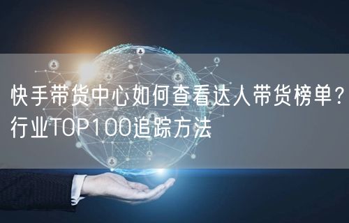 快手带货中心如何查看达人带货榜单？行业TOP100追踪方法